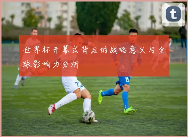 世界杯开幕式背后的战略意义与全球影响力分析