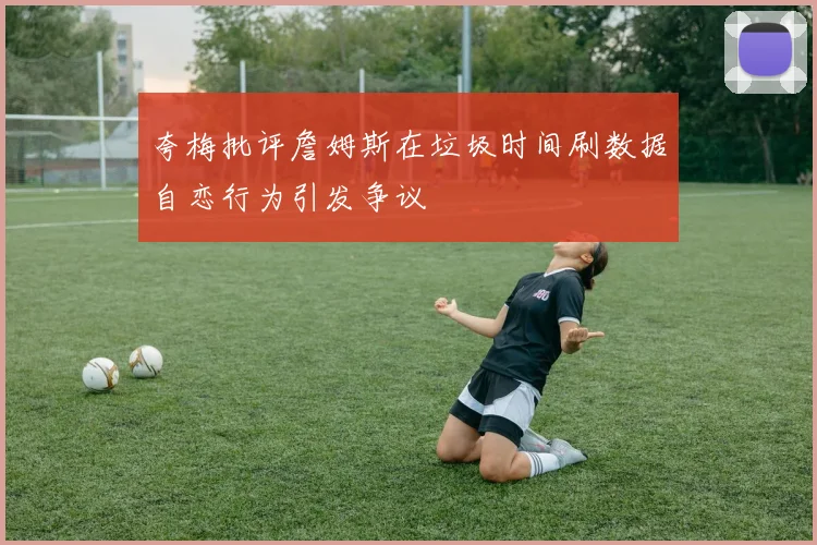夸梅批评詹姆斯在垃圾时间刷数据自恋行为引发争议
