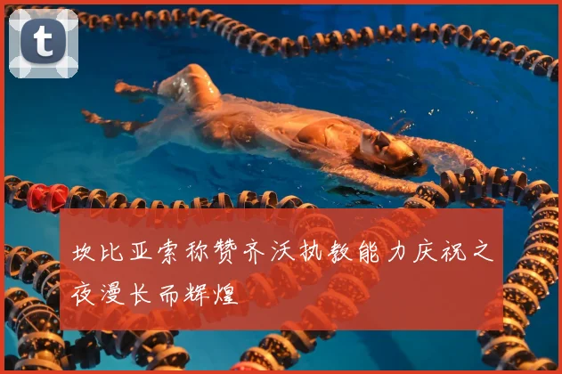 坎比亚索称赞齐沃执教能力庆祝之夜漫长而辉煌