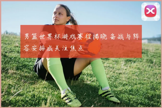 男篮世界杯游戏赛程揭晓 备战与阵容安排成关注焦点
