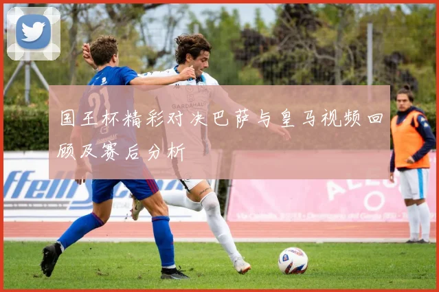 国王杯精彩对决巴萨与皇马视频回顾及赛后分析