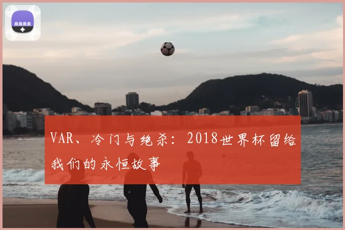 VAR、冷门与绝杀:2018世界杯留给我们的永恒故事