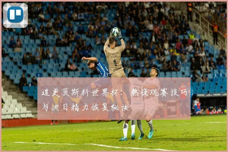 追更莫斯科世界杯：熬夜观赛技巧与次日精力恢复秘诀