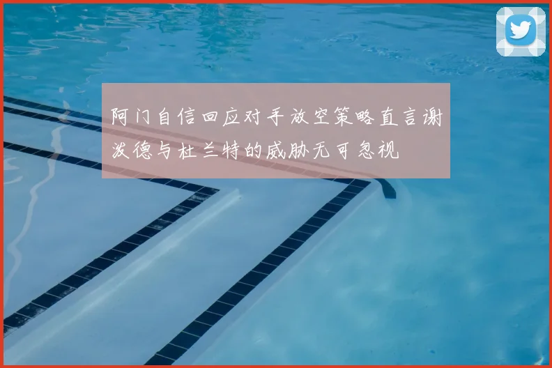 阿门自信回应对手放空策略直言谢泼德与杜兰特的威胁无可忽视