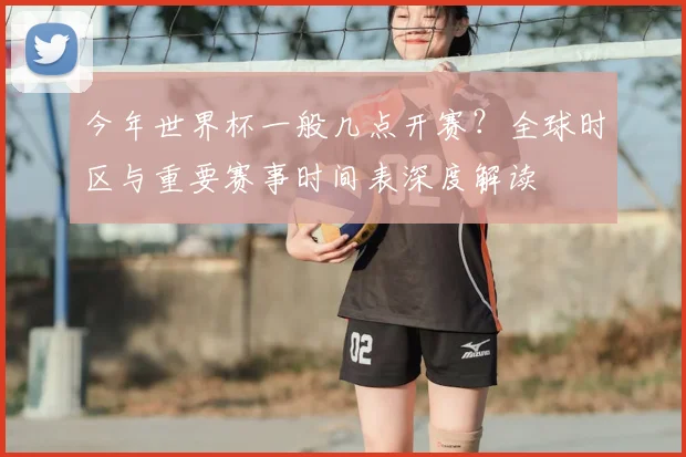 今年世界杯一般几点开赛？全球时区与重要赛事时间表深度解读